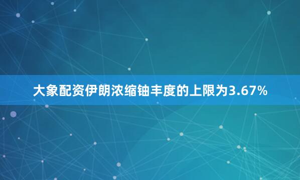 大象配资伊朗浓缩铀丰度的上限为3.67%