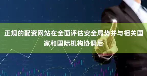 正规的配资网站在全面评估安全局势并与相关国家和国际机构协调后