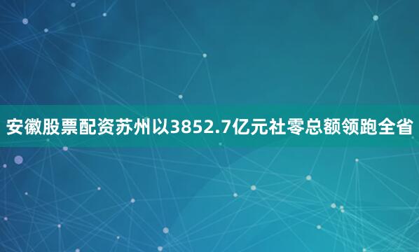 安徽股票配资苏州以3852.7亿元社零总额领跑全省