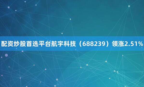配资炒股首选平台航宇科技（688239）领涨2.51%