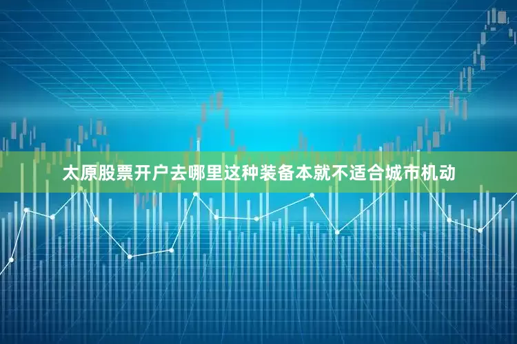 太原股票开户去哪里这种装备本就不适合城市机动