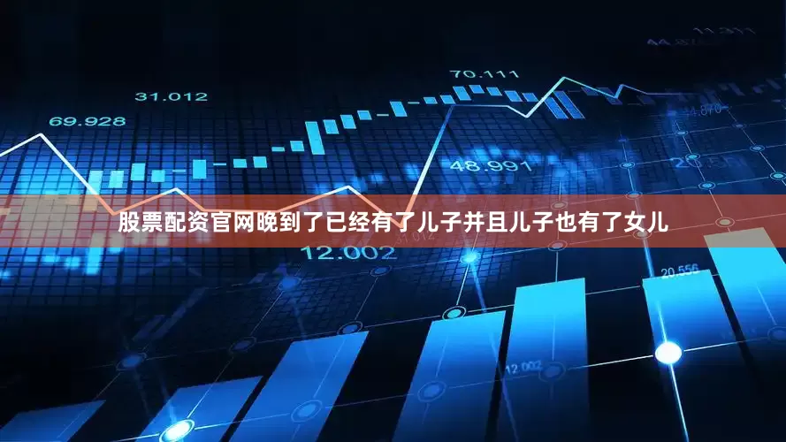 股票配资官网晚到了已经有了儿子并且儿子也有了女儿