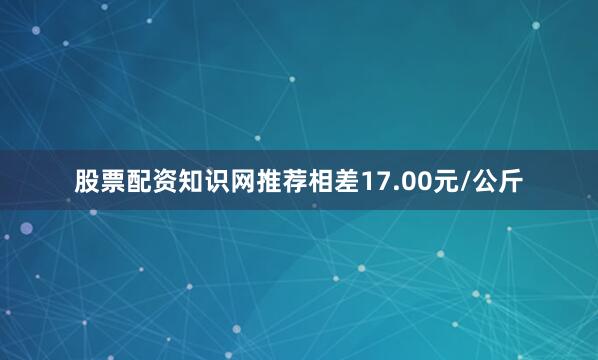 股票配资知识网推荐相差17.00元/公斤