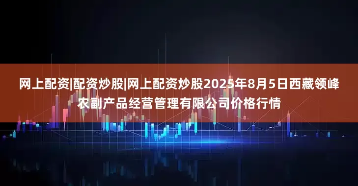 网上配资|配资炒股|网上配资炒股2025年8月5日西藏领峰农副产品经营管理有限公司价格行情