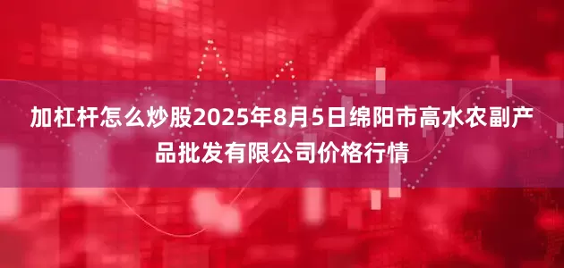 加杠杆怎么炒股2025年8月5日绵阳市高水农副产品批发有限公司价格行情