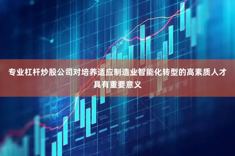专业杠杆炒股公司对培养适应制造业智能化转型的高素质人才具有重要意义