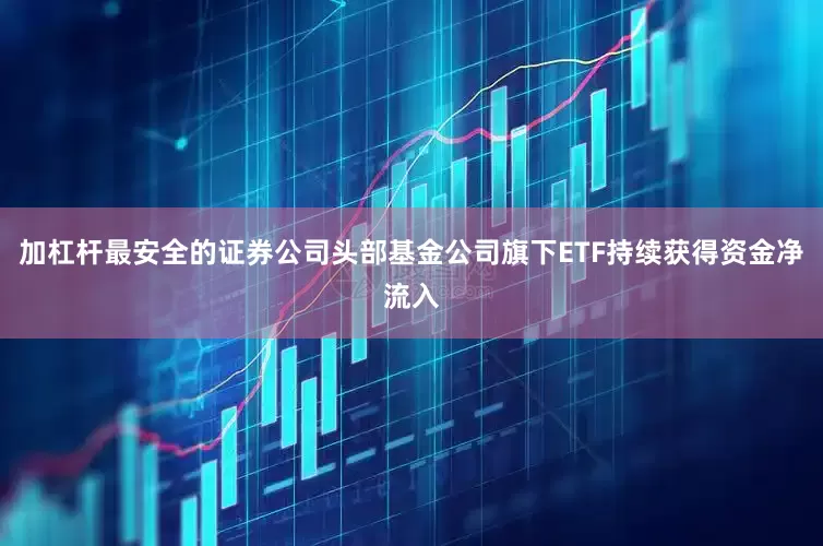 加杠杆最安全的证券公司头部基金公司旗下ETF持续获得资金净流入