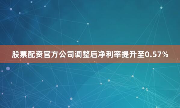 股票配资官方公司调整后净利率提升至0.57%