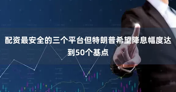 配资最安全的三个平台但特朗普希望降息幅度达到50个基点