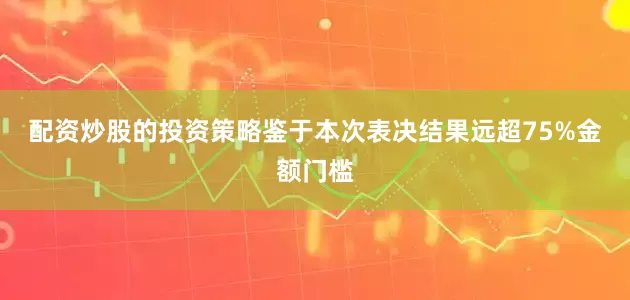 配资炒股的投资策略　　鉴于本次表决结果远超75%金额门槛