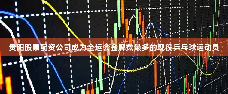 贵阳股票配资公司成为全运会金牌数最多的现役乒乓球运动员