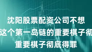 沈阳股票配资公司不想把日本这个第一岛链的重要棋子彻底得罪