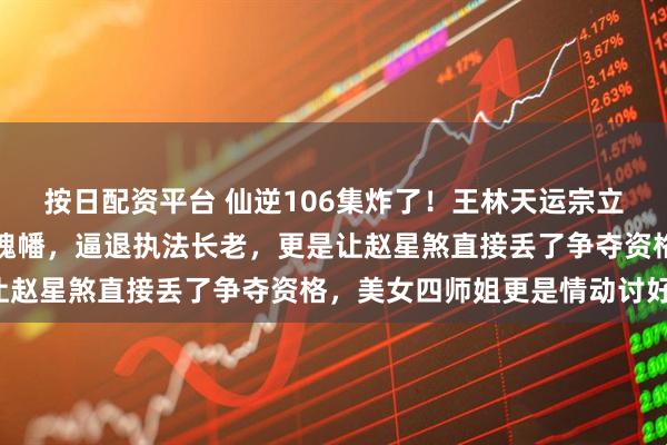 按日配资平台 仙逆106集炸了！王林天运宗立威，徒手捏爆周晚喂尊魂幡，逼退执法长老，更是让赵星煞直接丢了争夺资格，美女四师姐更是情动讨好！