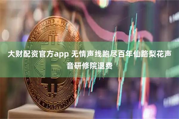 大财配资官方app 无情声线跑尽百年仙路梨花声音研修院退费