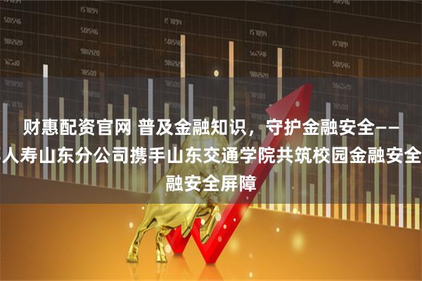 财惠配资官网 普及金融知识，守护金融安全——友邦人寿山东分公司携手山东交通学院共筑校园金融安全屏障