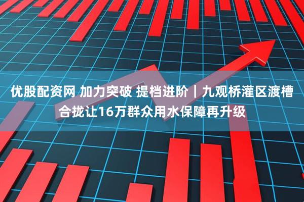 优股配资网 加力突破 提档进阶｜九观桥灌区渡槽合拢让16万群众用水保障再升级