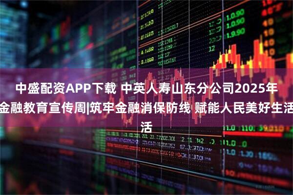 中盛配资APP下载 中英人寿山东分公司2025年金融教育宣传周|筑牢金融消保防线 赋能人民美好生活