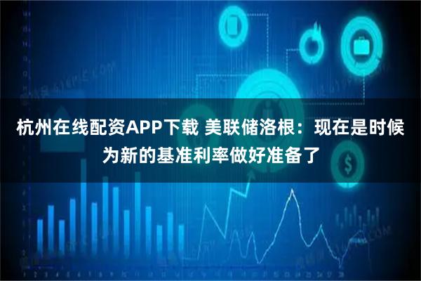 杭州在线配资APP下载 美联储洛根：现在是时候为新的基准利率做好准备了
