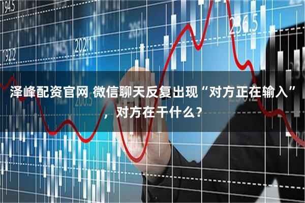 泽峰配资官网 微信聊天反复出现“对方正在输入”，对方在干什么？