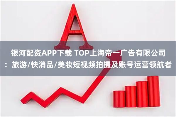 银河配资APP下载 TOP上海帝一广告有限公司:旅游/快消品/美妆短视频拍摄及账号运营领航者