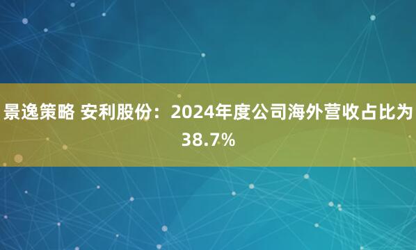 景逸策略 安利股份：2024年度公司海外营收占比为38.7%