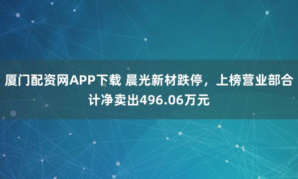 厦门配资网APP下载 晨光新材跌停,上榜营业部合计净卖出496.06万元