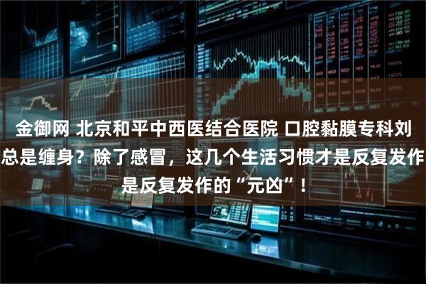 金御网 北京和平中西医结合医院 口腔黏膜专科刘海云：咽炎总是缠身？除了感冒，这几个生活习惯才是反复发作的“元凶”！