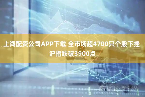 上海配资公司APP下载 全市场超4700只个股下挫 沪指跌破3900点