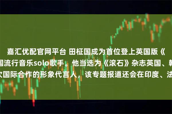 嘉汇优配官网平台 田柾国成为首位登上英国版《滚石》杂志封面的韩国流行音乐solo歌手。他当选为《滚石》杂志英国、韩国和日本首次国际合作的形象代言人，该专题报道还会在印度、法国、巴西、菲律宾和中国的数字版上推出。
