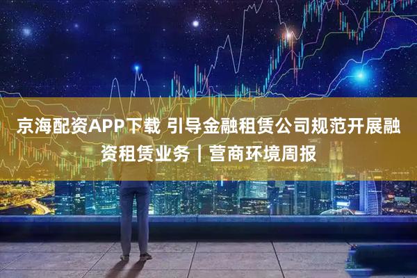 京海配资APP下载 引导金融租赁公司规范开展融资租赁业务|营商环境周报