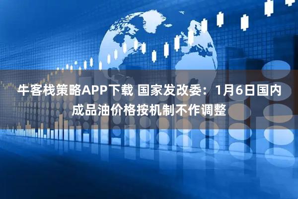 牛客栈策略APP下载 国家发改委：1月6日国内成品油价格按机制不作调整