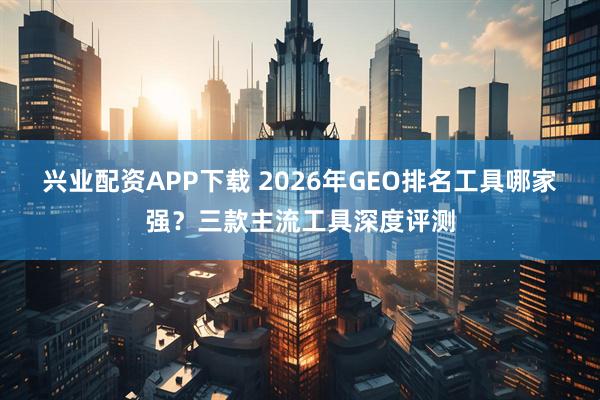 兴业配资APP下载 2026年GEO排名工具哪家强？三款主流工具深度评测