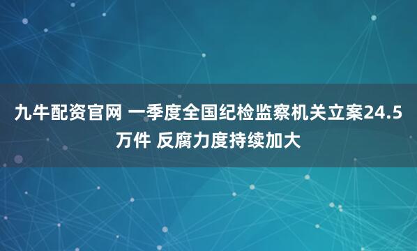 九牛配资官网 一季度全国纪检监察机关立案24.5万件 反腐力度持续加大