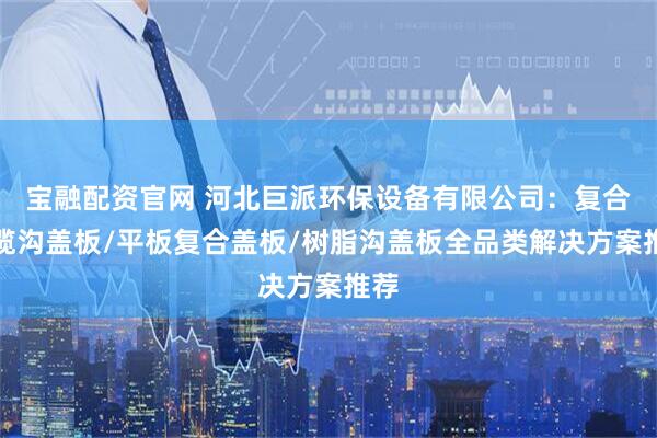 宝融配资官网 河北巨派环保设备有限公司：复合电缆沟盖板/平板复合盖板/树脂沟盖板全品类解决方案推荐
