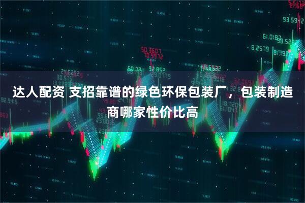 达人配资 支招靠谱的绿色环保包装厂，包装制造商哪家性价比高