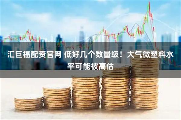 汇巨福配资官网 低好几个数量级！大气微塑料水平可能被高估