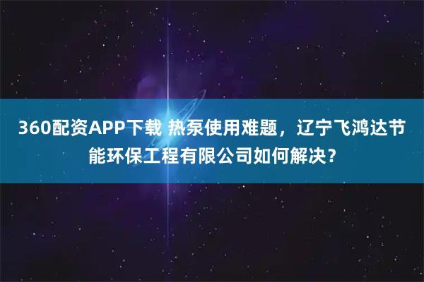 360配资APP下载 热泵使用难题，辽宁飞鸿达节能环保工程有限公司如何解决？