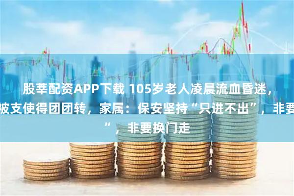 股莘配资APP下载 105岁老人凌晨流血昏迷，救护车被支使得团团转，家属：保安坚持“只进不出”，非要换门走