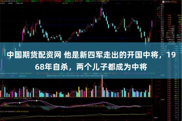 中国期货配资网 他是新四军走出的开国中将，1968年自杀，两个儿子都成为中将