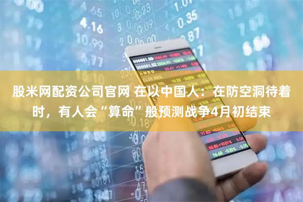 股米网配资公司官网 在以中国人：在防空洞待着时，有人会“算命”般预测战争4月初结束