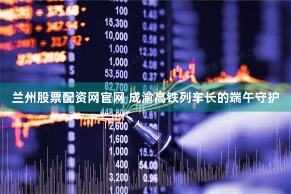 兰州股票配资网官网 成渝高铁列车长的端午守护