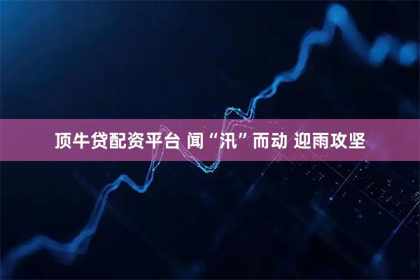 顶牛贷配资平台 闻“汛”而动 迎雨攻坚