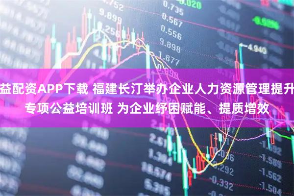益配资APP下载 福建长汀举办企业人力资源管理提升专项公益培训班 为企业纾困赋能、提质增效