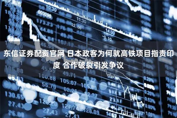 东信证券配资官网 日本政客为何就高铁项目指责印度 合作破裂引发争议