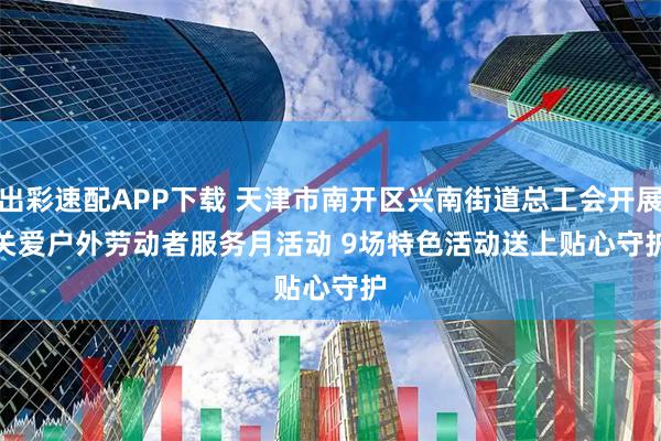 出彩速配APP下载 天津市南开区兴南街道总工会开展关爱户外劳动者服务月活动 9场特色活动送上贴心守护