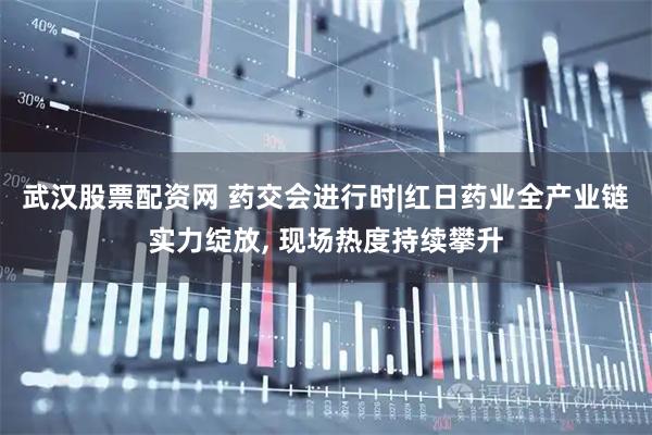 武汉股票配资网 药交会进行时|红日药业全产业链实力绽放, 现场热度持续攀升