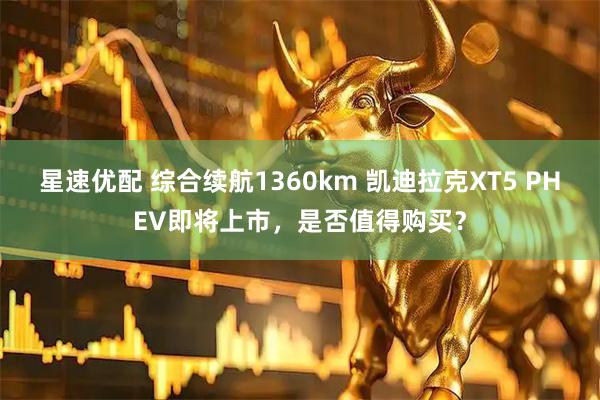 星速优配 综合续航1360km 凯迪拉克XT5 PHEV即将上市，是否值得购买？