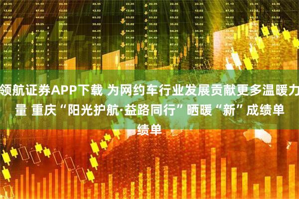 领航证券APP下载 为网约车行业发展贡献更多温暖力量 重庆“阳光护航·益路同行”晒暖“新”成绩单